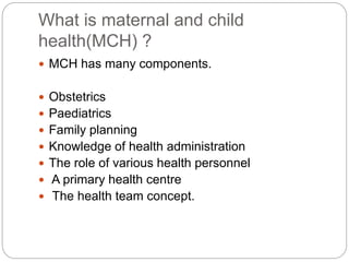 What is maternal and child
health(MCH) ?
 MCH has many components.
 Obstetrics
 Paediatrics
 Family planning
 Knowledge of health administration
 The role of various health personnel
 A primary health centre
 The health team concept.
 
