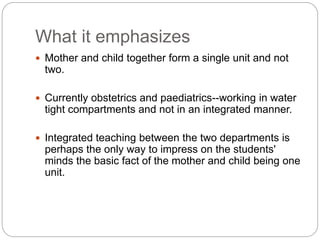 What it emphasizes
 Mother and child together form a single unit and not
two.
 Currently obstetrics and paediatrics--working in water
tight compartments and not in an integrated manner.
 Integrated teaching between the two departments is
perhaps the only way to impress on the students'
minds the basic fact of the mother and child being one
unit.
 