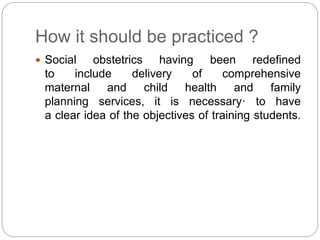 How it should be practiced ?
 Social obstetrics having been redefined
to include delivery of comprehensive
maternal and child health and family
planning services, it is necessary· to have
a clear idea of the objectives of training students.
 