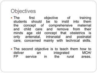 Objectives
 The first objective of training
students should be to instil into them
the concept of comprehensive maternal
and child care and remove from their
minds age old concept that obstetrics is
only antenatal, intranatal and postnatal
care, concerned mainly with technical skills.
 The second objective is to teach them how to
deliver an integrated MCH/
FP service in the rural areas.
 