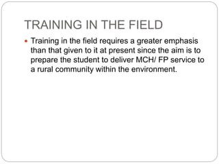 TRAINING IN THE FIELD
 Training in the field requires a greater emphasis
than that given to it at present since the aim is to
prepare the student to deliver MCH/ FP service to
a rural community within the environment.
 