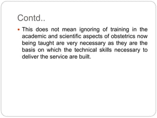 Contd..
 This does not mean ignoring of training in the
academic and scientific aspects of obstetrics now
being taught are very necessary as they are the
basis on which the technical skills necessary to
deliver the service are built.
 