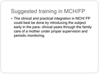 Suggested training in MCH/FP
 The clinical and practical integration in MCH/ FP
could best be done by introducing the subject
early in the para- clinical years through the family
care of a mother under proper supervision and
periodic monitoring.
 