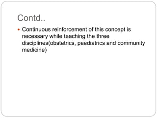 Contd..
 Continuous reinforcement of this concept is
necessary while teaching the three
disciplines(obstetrics, paediatrics and community
medicine)
 