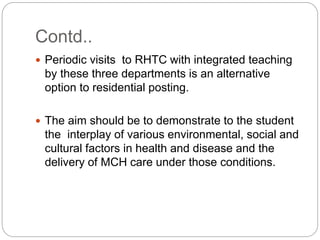 Contd..
 Periodic visits to RHTC with integrated teaching
by these three departments is an alternative
option to residential posting.
 The aim should be to demonstrate to the student
the interplay of various environmental, social and
cultural factors in health and disease and the
delivery of MCH care under those conditions.
 