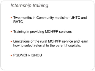 Internship training
 Two months in Community medicine- UHTC and
RHTC
 Training in providing MCH/FP services
 Limitations of the rural MCH/FP service and learn
how to select referral to the parent hospitals.
 PGDMCH- IGNOU
 