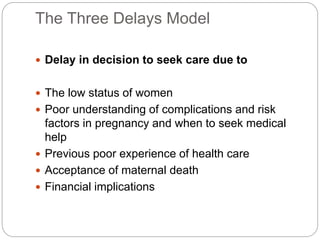 The Three Delays Model
 Delay in decision to seek care due to
 The low status of women
 Poor understanding of complications and risk
factors in pregnancy and when to seek medical
help
 Previous poor experience of health care
 Acceptance of maternal death
 Financial implications
 
