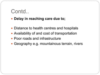 Contd..
 Delay in reaching care due to;
 Distance to health centres and hospitals
 Availability of and cost of transportation
 Poor roads and infrastructure
 Geography e.g. mountainous terrain, rivers
 