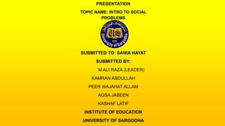 PRESENTATION
TOPIC NAME: INTRO TO SOCIAL
PROBLEMS
SUBMITTED TO: SANIA HAYAT
SUBMITTED BY:
M ALI RAZA (LEADER)
KAMRAN ABDULLAH
PEER WAJAHAT ALLAM
AQSA JABEEN
KASHAF LATIF
INSTITUTE OF EDUCATION
UNIVERSITY OF SARGODHA
 