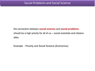 Social Problems and Social Science the connection between social scienceand social problems should be a high priority for all of us -- social scientists and citizens alike.Example  : Poverty and Social Science (Economics)