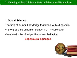 2. Meaning of Social Science, Natural Science and Humanities1. Social Science :The field of human knowledge that deals with all aspects of the group life of human beings. So it is subject to change with the changes the human behavior.Behavioural sciences