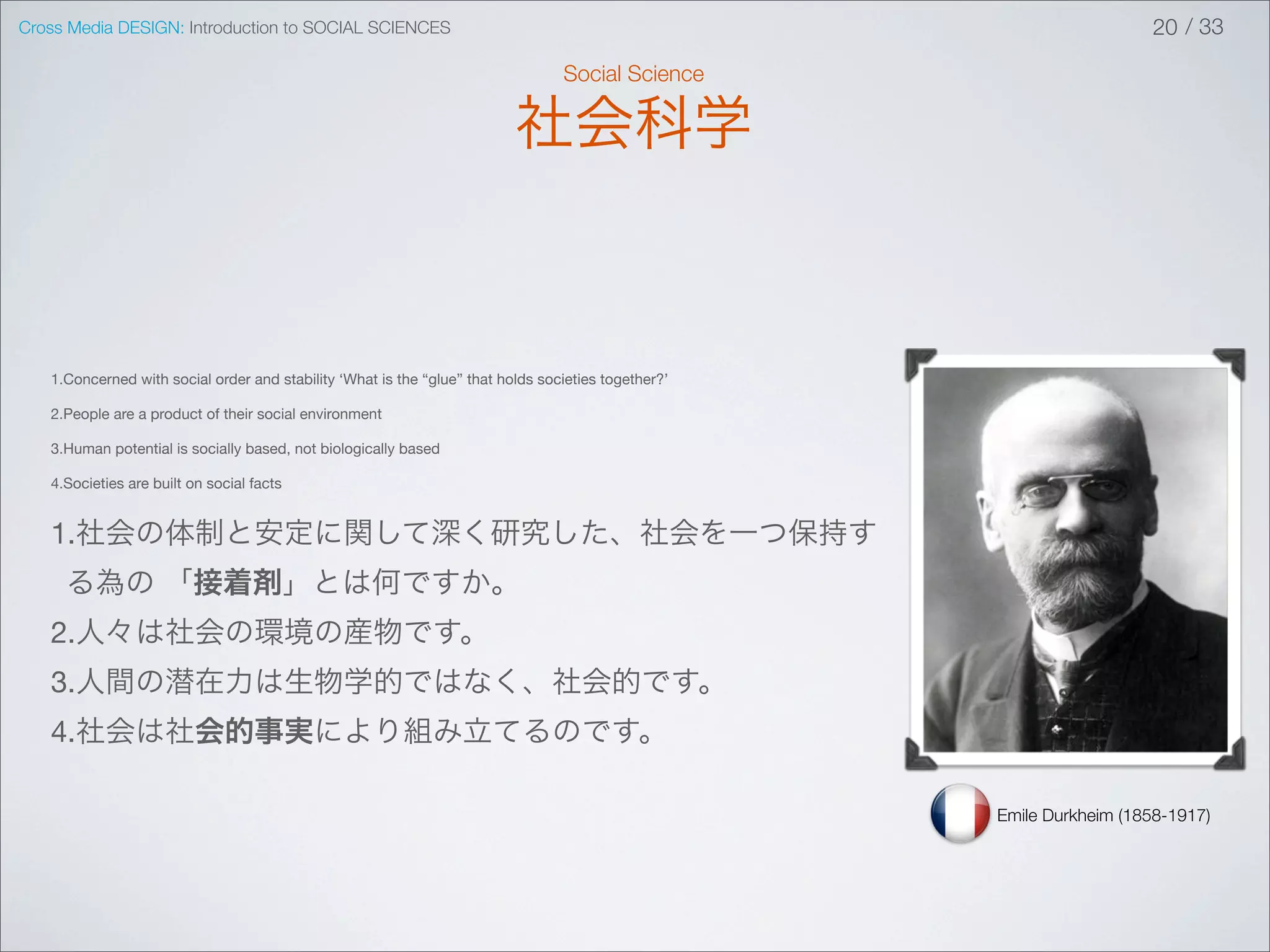 Cross Media DESIGN: Introduction to SOCIAL SCIENCES                                                                    20 / 33

                                                                                 Social Science

                                                                          社会科学



   1.Concerned with social order and stability ‘What is the “glue” that holds societies together?’

   2.People are a product of their social environment

   3.Human potential is socially based, not biologically based

   4.Societies are built on social facts


   1.社会の体制と安定に関して深く研究した、社会を一つ保持す
     る為の 「接着剤」とは何ですか。
   2.人々は社会の環境の産物です。
   3.人間の潜在力は生物学的ではなく、社会的です。
   4.社会は社会的事実により組み立てるのです。

                                                                                                     Emile Durkheim (1858-1917)
 