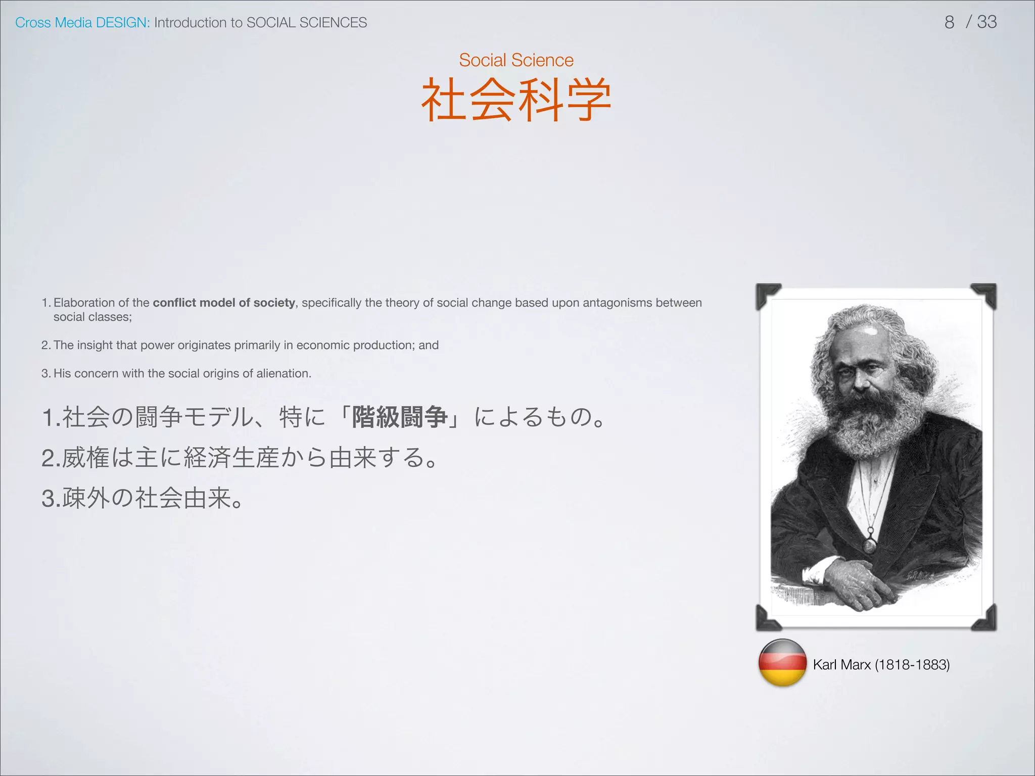 Cross Media DESIGN: Introduction to SOCIAL SCIENCES                                                                                             8 / 33

                                                                                Social Science

                                                                         社会科学


   1. Elaboration of the conﬂict model of society, speciﬁcally the theory of social change based upon antagonisms between
      social classes;

   2. The insight that power originates primarily in economic production; and

   3. His concern with the social origins of alienation.



   1.社会の闘争モデル、特に「階級闘争」によるもの。
   2.威権は主に経済生産から由来する。
   3.疎外の社会由来。




                                                                                                                            Karl Marx (1818-1883)
 