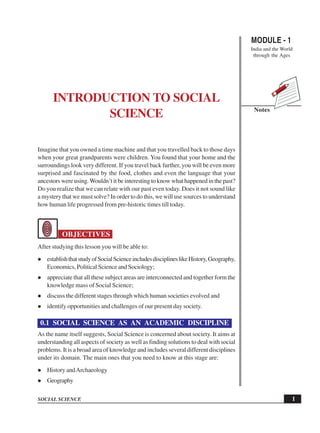 MODULE - 1
India and the World
through the Ages
1
Introduction to Social Science
SOCIAL SCIENCE
Notes
INTRODUCTION TO SOCIAL
SCIENCE
Imagine that you owned a time machine and that you travelled back to those days
when your great grandparents were children. You found that your home and the
surroundings look very different. If you travel back further, you will be even more
surprised and fascinated by the food, clothes and even the language that your
ancestors were using.Wouldn’t it be interesting to know what happened in the past?
Do you realize that we can relate with our past even today. Does it not sound like
a mystery that we must solve? In order to do this, we will use sources to understand
how human life progressed from pre-historic times till today.
OBJECTIVES
After studying this lesson you will be able to:
establishthatstudyofSocialScienceincludesdisciplineslikeHistory,Geography,
Economics, Political Science and Sociology;
appreciate that all these subject areas are interconnected and together form the
knowledge mass of Social Science;
discuss the different stages through which human societies evolved and
identify opportunities and challenges of our present day society.
0.1 SOCIAL SCIENCE AS AN ACADEMIC DISCIPLINE
As the name itself suggests, Social Science is concerned about society. It aims at
understanding all aspects of society as well as finding solutions to deal with social
problems. It is a broad area of knowledge and includes several different disciplines
under its domain. The main ones that you need to know at this stage are:
History andArchaeology
Geography
 