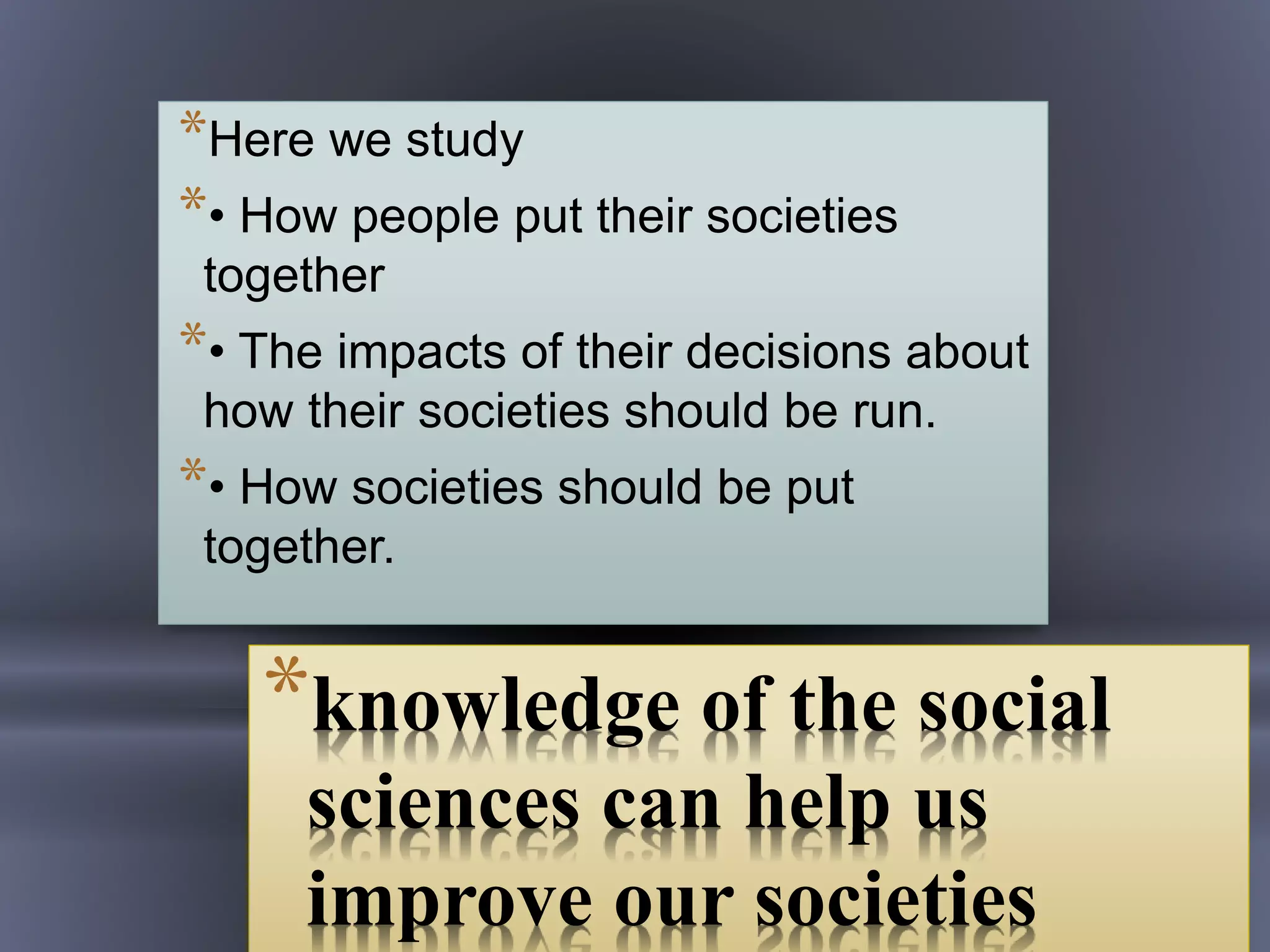 *knowledge of the social
sciences can help us
improve our societies
*Here we study
*• How people put their societies
together
*• The impacts of their decisions about
how their societies should be run.
*• How societies should be put
together.
 