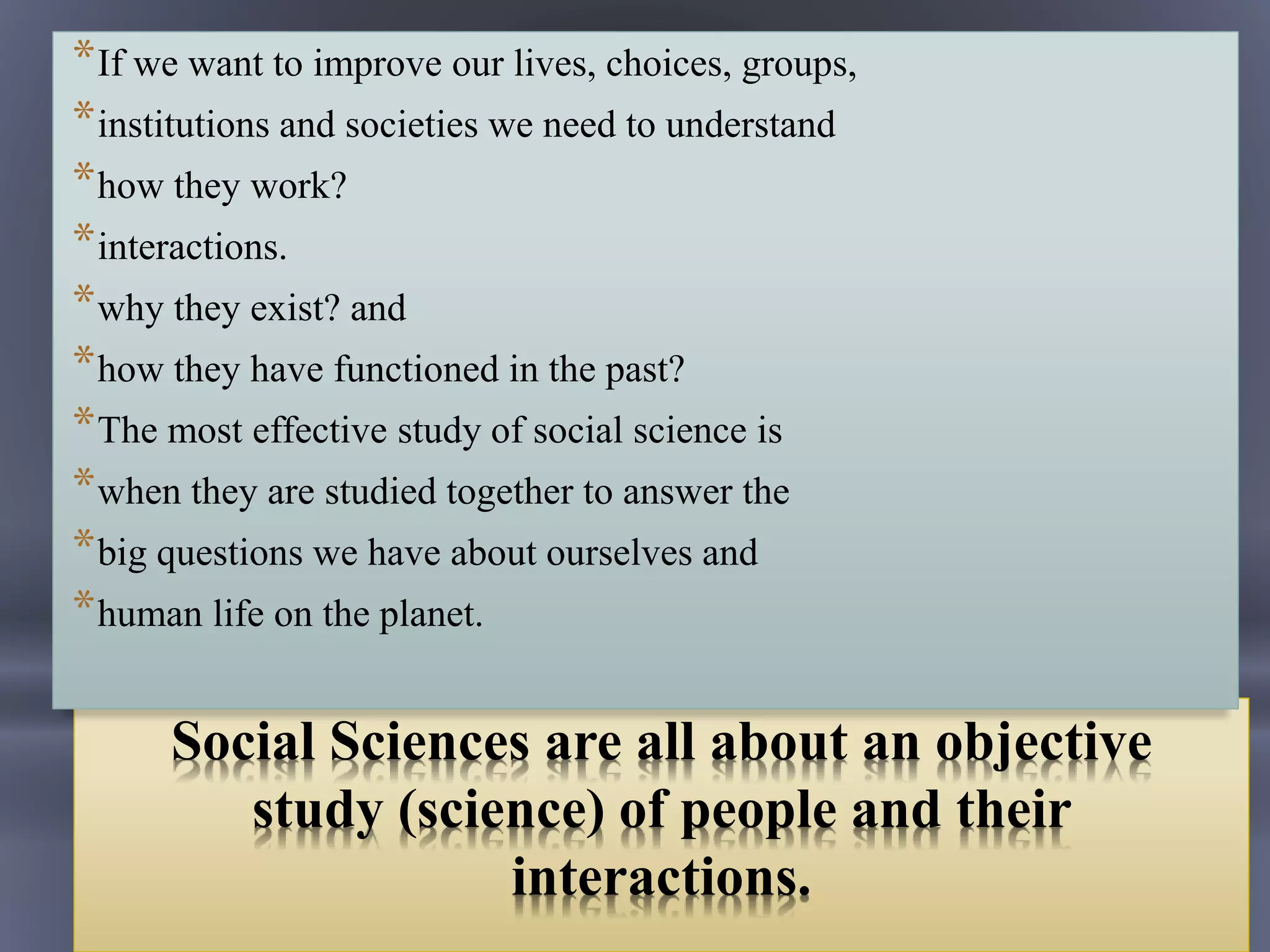 Social Sciences are all about an objective
study (science) of people and their
interactions.
*If we want to improve our lives, choices, groups,
*institutions and societies we need to understand
*how they work?
*interactions.
*why they exist? and
*how they have functioned in the past?
*The most effective study of social science is
*when they are studied together to answer the
*big questions we have about ourselves and
*human life on the planet.
 