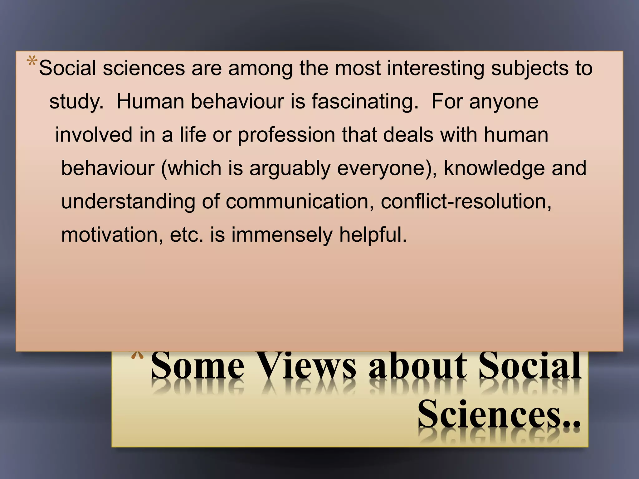 *Some Views about Social
Sciences..
*Social sciences are among the most interesting subjects to
study. Human behaviour is fascinating. For anyone
involved in a life or profession that deals with human
behaviour (which is arguably everyone), knowledge and
understanding of communication, conflict-resolution,
motivation, etc. is immensely helpful.
 