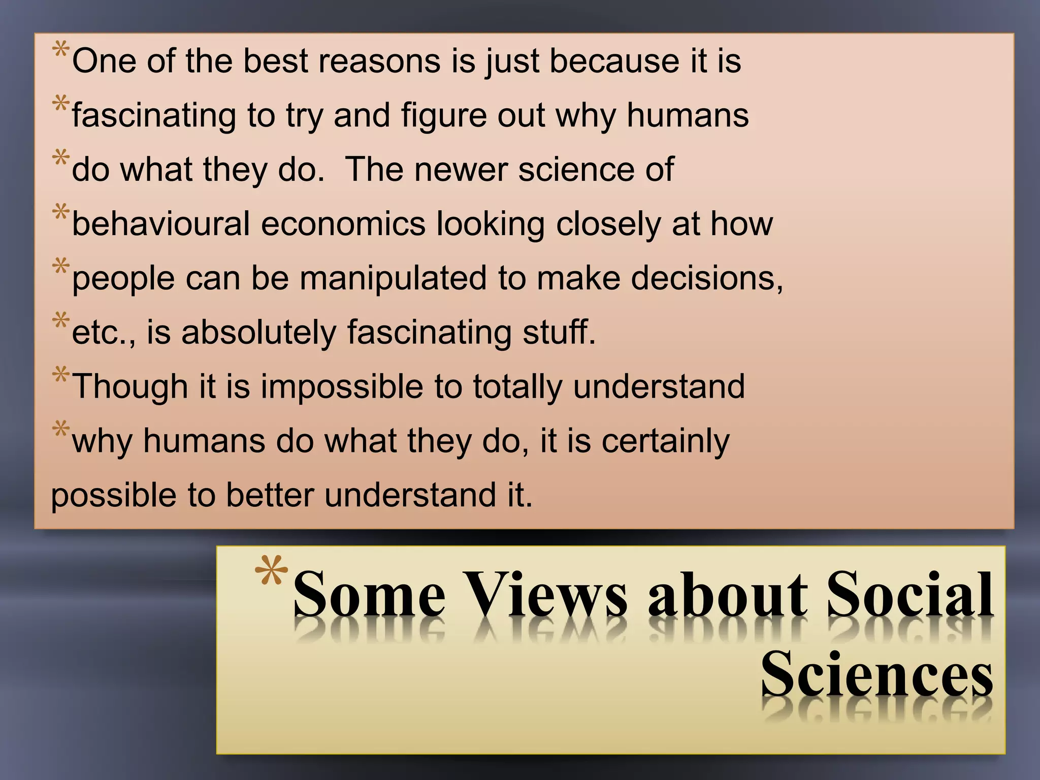 *Some Views about Social
Sciences
*One of the best reasons is just because it is
*fascinating to try and figure out why humans
*do what they do. The newer science of
*behavioural economics looking closely at how
*people can be manipulated to make decisions,
*etc., is absolutely fascinating stuff.
*Though it is impossible to totally understand
*why humans do what they do, it is certainly
possible to better understand it.
 