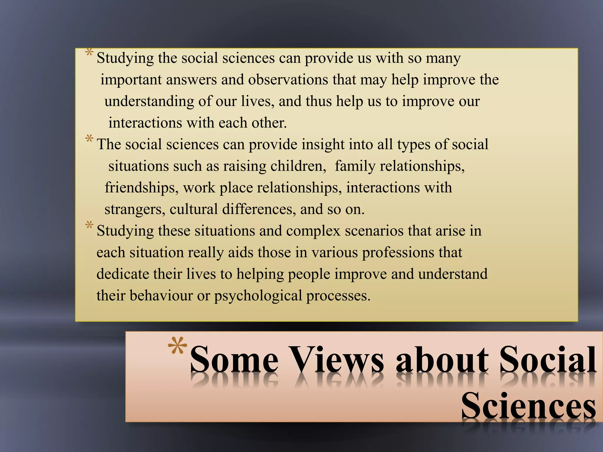 *Some Views about Social
Sciences
*Studying the social sciences can provide us with so many
important answers and observations that may help improve the
understanding of our lives, and thus help us to improve our
interactions with each other.
*The social sciences can provide insight into all types of social
situations such as raising children, family relationships,
friendships, work place relationships, interactions with
strangers, cultural differences, and so on.
*Studying these situations and complex scenarios that arise in
each situation really aids those in various professions that
dedicate their lives to helping people improve and understand
their behaviour or psychological processes.
 