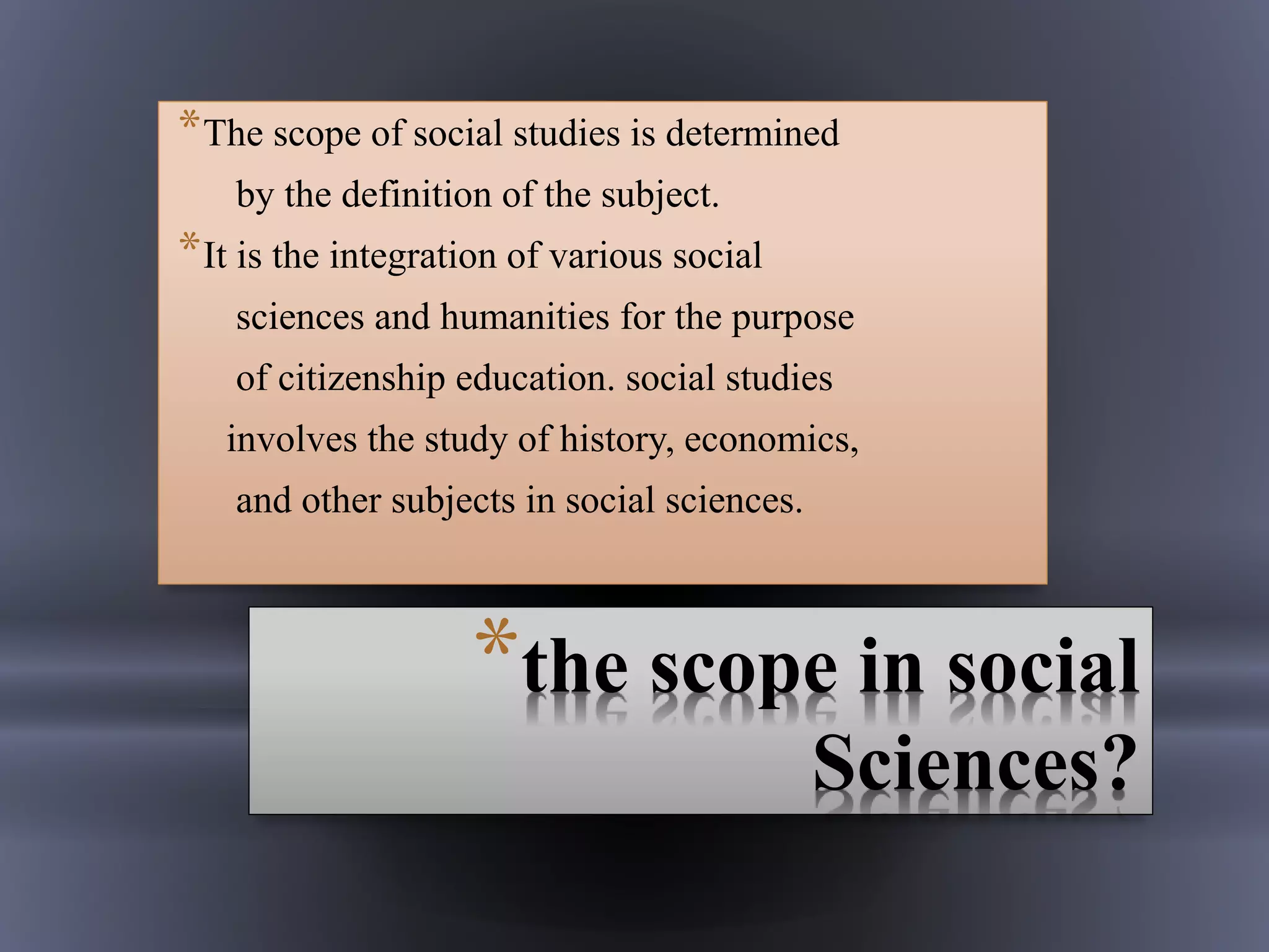 *the scope in social
Sciences?
*The scope of social studies is determined
by the definition of the subject.
*It is the integration of various social
sciences and humanities for the purpose
of citizenship education. social studies
involves the study of history, economics,
and other subjects in social sciences.
 
