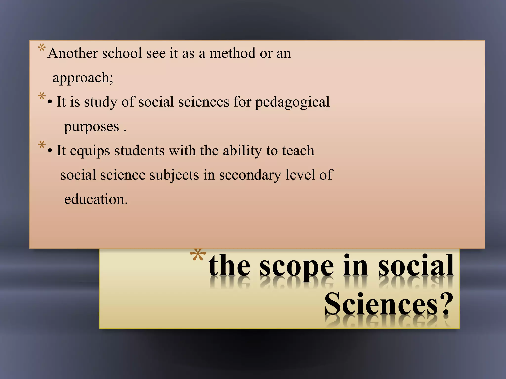 *the scope in social
Sciences?
*Another school see it as a method or an
approach;
*• It is study of social sciences for pedagogical
purposes .
*• It equips students with the ability to teach
social science subjects in secondary level of
education.
 