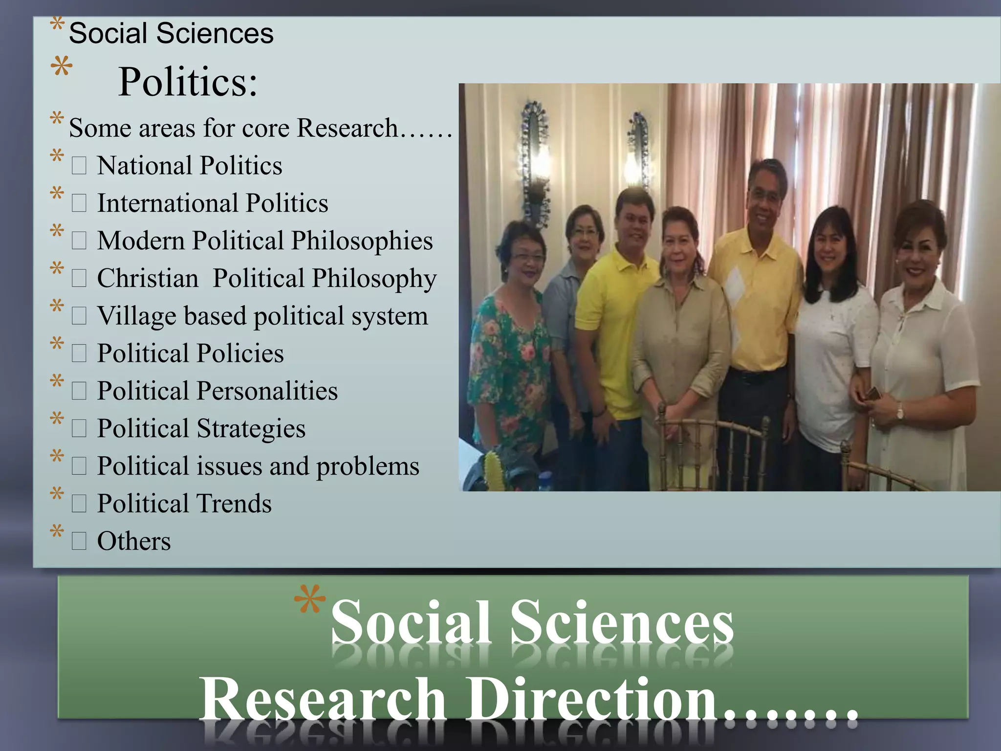 *Social Sciences
Research Direction….…
*Social Sciences
* Politics:
*Some areas for core Research……
* National Politics
* International Politics
* Modern Political Philosophies
* Christian Political Philosophy
* Village based political system
* Political Policies
* Political Personalities
* Political Strategies
* Political issues and problems
* Political Trends
* Others
 