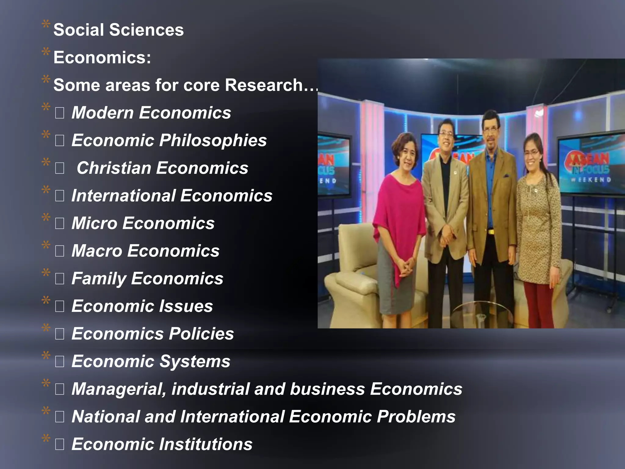 *Social Sciences
*Economics:
*Some areas for core Research……
* Modern Economics
* Economic Philosophies
* Christian Economics
* International Economics
* Micro Economics
* Macro Economics
* Family Economics
* Economic Issues
* Economics Policies
* Economic Systems
* Managerial, industrial and business Economics
* National and International Economic Problems
* Economic Institutions
 