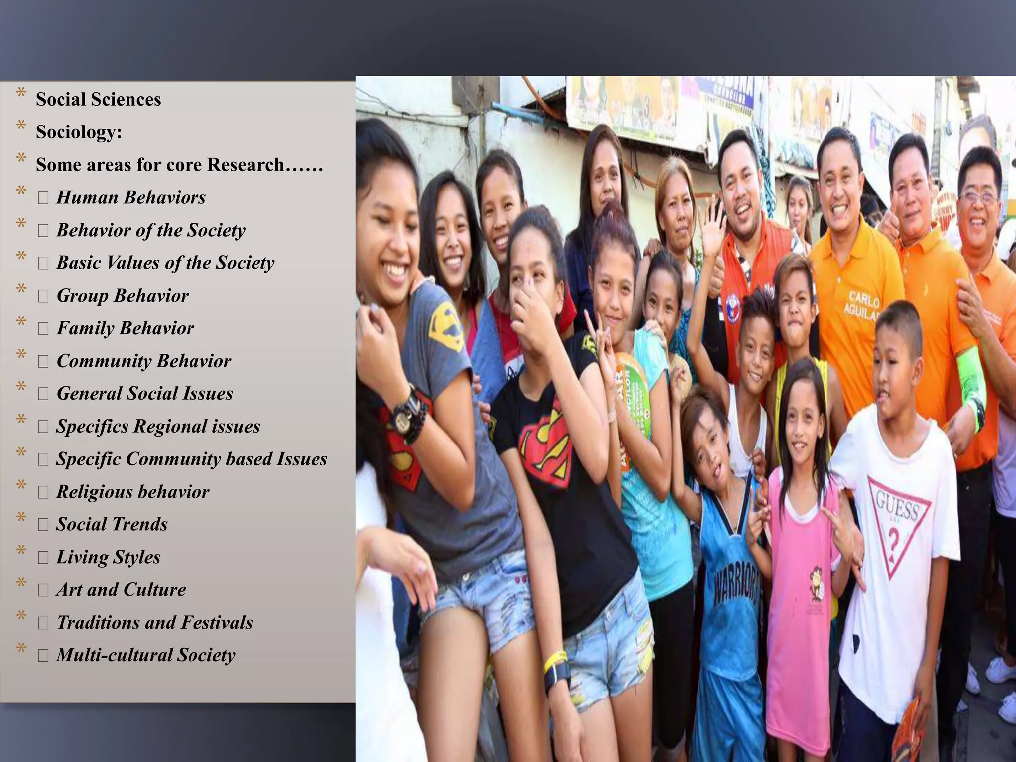 * Social Sciences
* Sociology:
* Some areas for core Research……
* Human Behaviors
* Behavior of the Society
* Basic Values of the Society
* Group Behavior
* Family Behavior
* Community Behavior
* General Social Issues
* Specifics Regional issues
* Specific Community based Issues
* Religious behavior
* Social Trends
* Living Styles
* Art and Culture
* Traditions and Festivals
* Multi-cultural Society
 