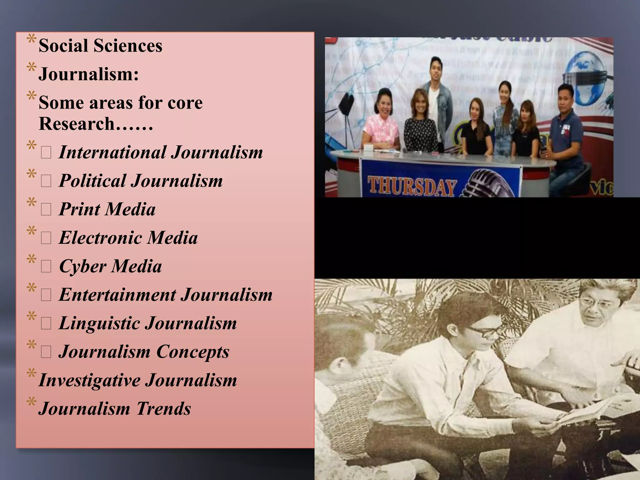 *Social Sciences
*Journalism:
*Some areas for core
Research……
* International Journalism
* Political Journalism
* Print Media
* Electronic Media
* Cyber Media
* Entertainment Journalism
* Linguistic Journalism
* Journalism Concepts
*Investigative Journalism
*Journalism Trends
 