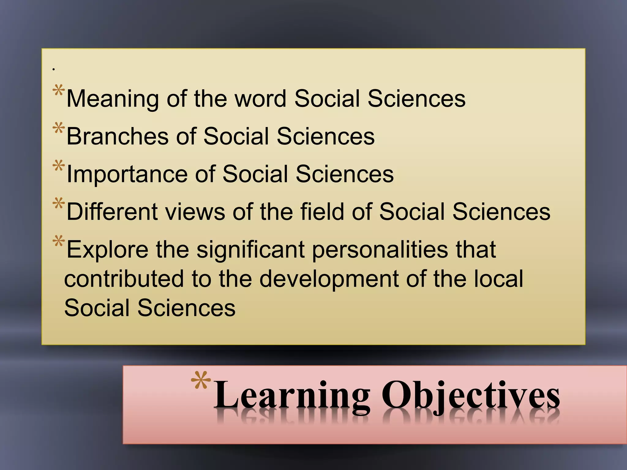 *Learning Objectives
.
*Meaning of the word Social Sciences
*Branches of Social Sciences
*Importance of Social Sciences
*Different views of the field of Social Sciences
*Explore the significant personalities that
contributed to the development of the local
Social Sciences
 