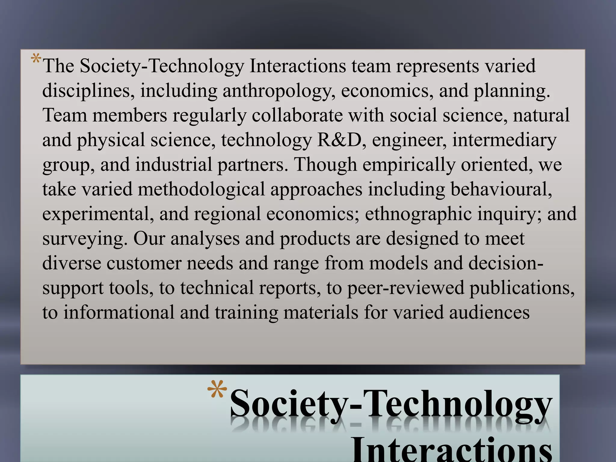 *Society-Technology
*The Society-Technology Interactions team represents varied
disciplines, including anthropology, economics, and planning.
Team members regularly collaborate with social science, natural
and physical science, technology R&D, engineer, intermediary
group, and industrial partners. Though empirically oriented, we
take varied methodological approaches including behavioural,
experimental, and regional economics; ethnographic inquiry; and
surveying. Our analyses and products are designed to meet
diverse customer needs and range from models and decision-
support tools, to technical reports, to peer-reviewed publications,
to informational and training materials for varied audiences
 