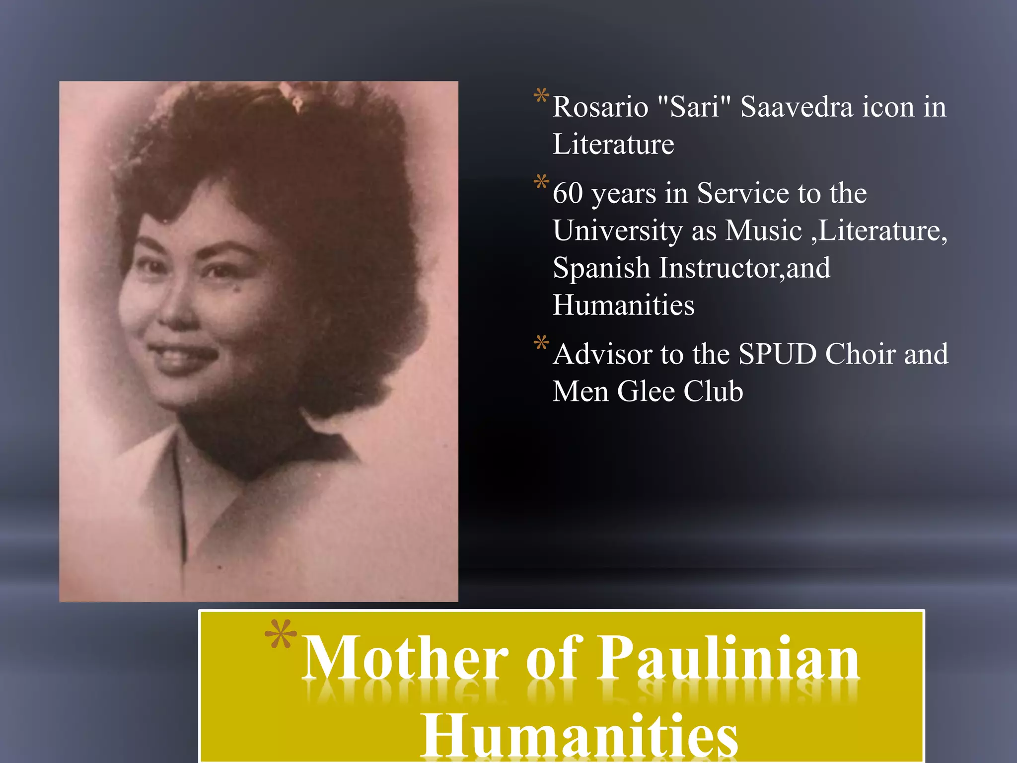 *Mother of Paulinian
Humanities
*Rosario "Sari" Saavedra icon in
Literature
*60 years in Service to the
University as Music ,Literature,
Spanish Instructor,and
Humanities
*Advisor to the SPUD Choir and
Men Glee Club
 