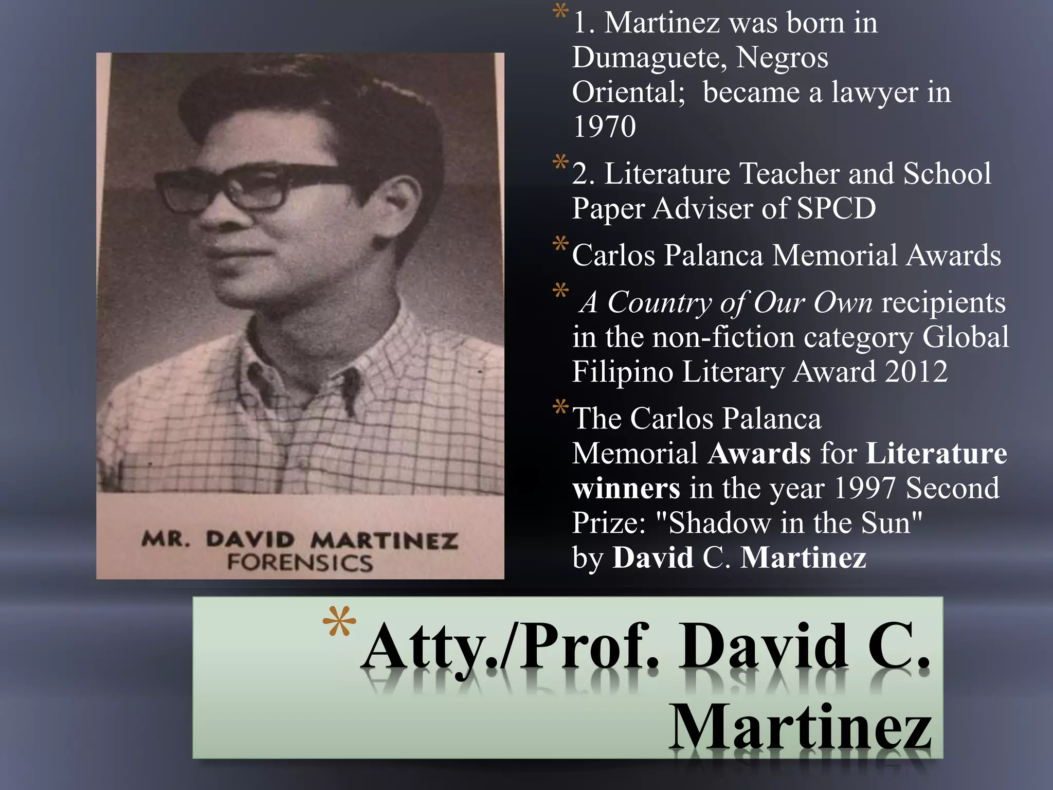 *Atty./Prof. David C.
Martinez
*1. Martinez was born in
Dumaguete, Negros
Oriental; became a lawyer in
1970
*2. Literature Teacher and School
Paper Adviser of SPCD
*Carlos Palanca Memorial Awards
* A Country of Our Own recipients
in the non-fiction category Global
Filipino Literary Award 2012
*The Carlos Palanca
Memorial Awards for Literature
winners in the year 1997 Second
Prize: "Shadow in the Sun"
by David C. Martinez
 