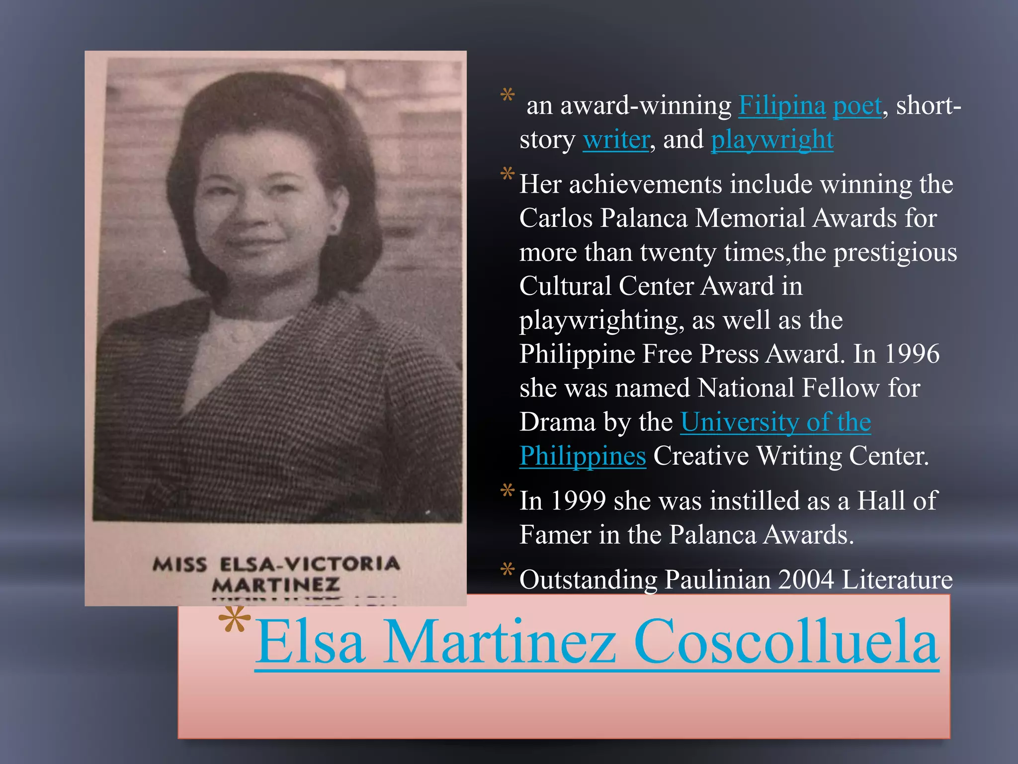 *Elsa Martinez Coscolluela
* an award-winning Filipina poet, short-
story writer, and playwright
*Her achievements include winning the
Carlos Palanca Memorial Awards for
more than twenty times,the prestigious
Cultural Center Award in
playwrighting, as well as the
Philippine Free Press Award. In 1996
she was named National Fellow for
Drama by the University of the
Philippines Creative Writing Center.
*In 1999 she was instilled as a Hall of
Famer in the Palanca Awards.
*Outstanding Paulinian 2004 Literature
 
