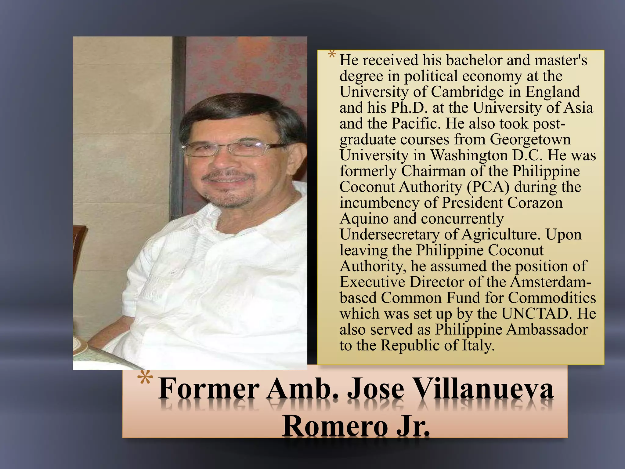 *Former Amb. Jose Villanueva
Romero Jr.
*He received his bachelor and master's
degree in political economy at the
University of Cambridge in England
and his Ph.D. at the University of Asia
and the Pacific. He also took post-
graduate courses from Georgetown
University in Washington D.C. He was
formerly Chairman of the Philippine
Coconut Authority (PCA) during the
incumbency of President Corazon
Aquino and concurrently
Undersecretary of Agriculture. Upon
leaving the Philippine Coconut
Authority, he assumed the position of
Executive Director of the Amsterdam-
based Common Fund for Commodities
which was set up by the UNCTAD. He
also served as Philippine Ambassador
to the Republic of Italy.
 