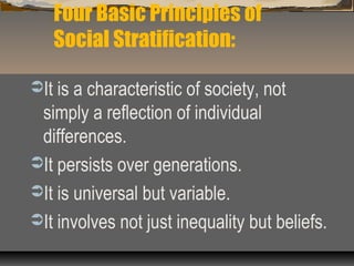 Four Basic Principles of
Social Stratification:
It is a characteristic of society, not
simply a reflection of individual
differences.
It persists over generations.
It is universal but variable.
It involves not just inequality but beliefs.
 