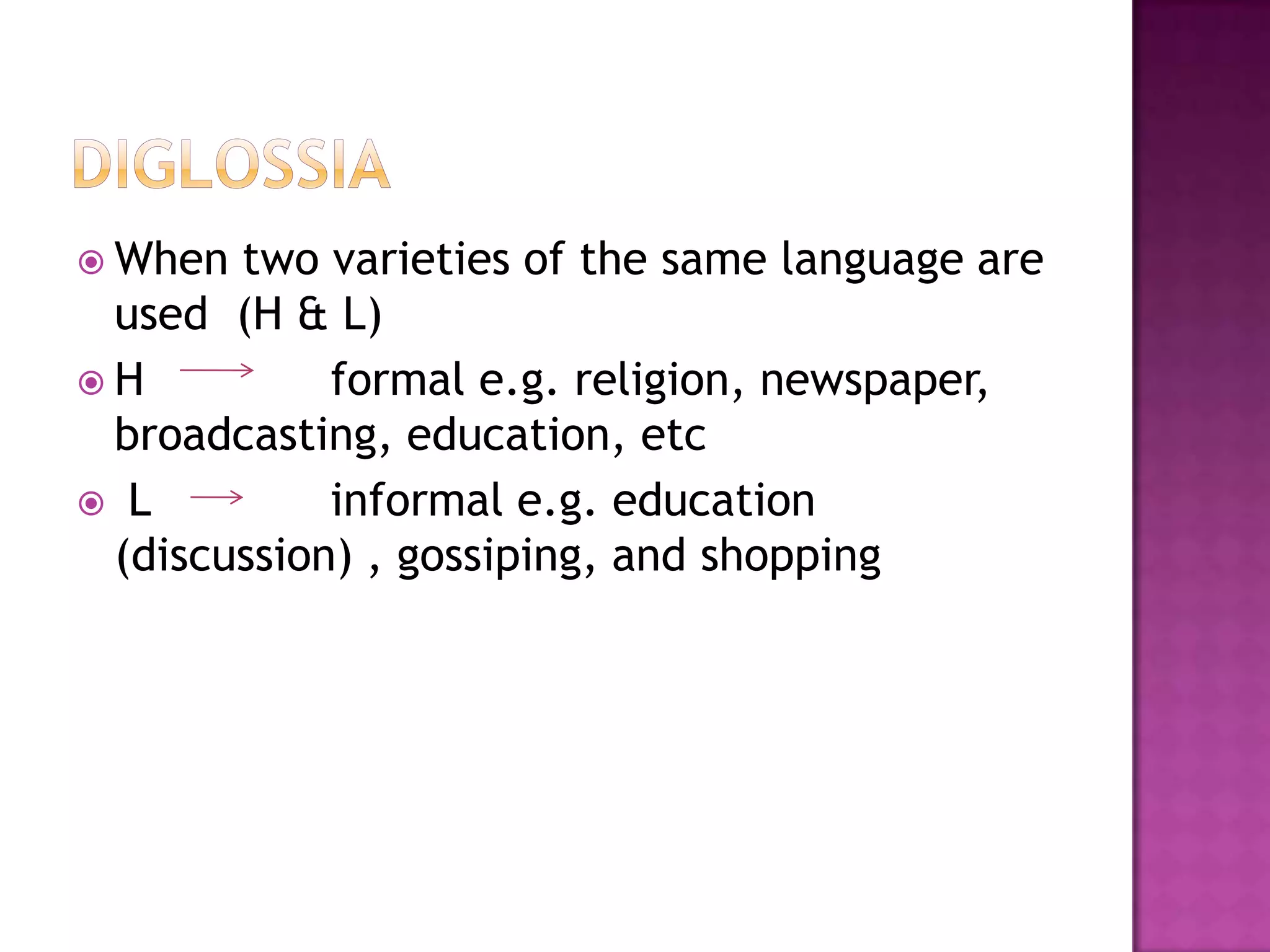  When two varieties of the same language are
used (H & L)
 H formal e.g. religion, newspaper,
broadcasting, education, etc
 L informal e.g. education
(discussion) , gossiping, and shopping
 