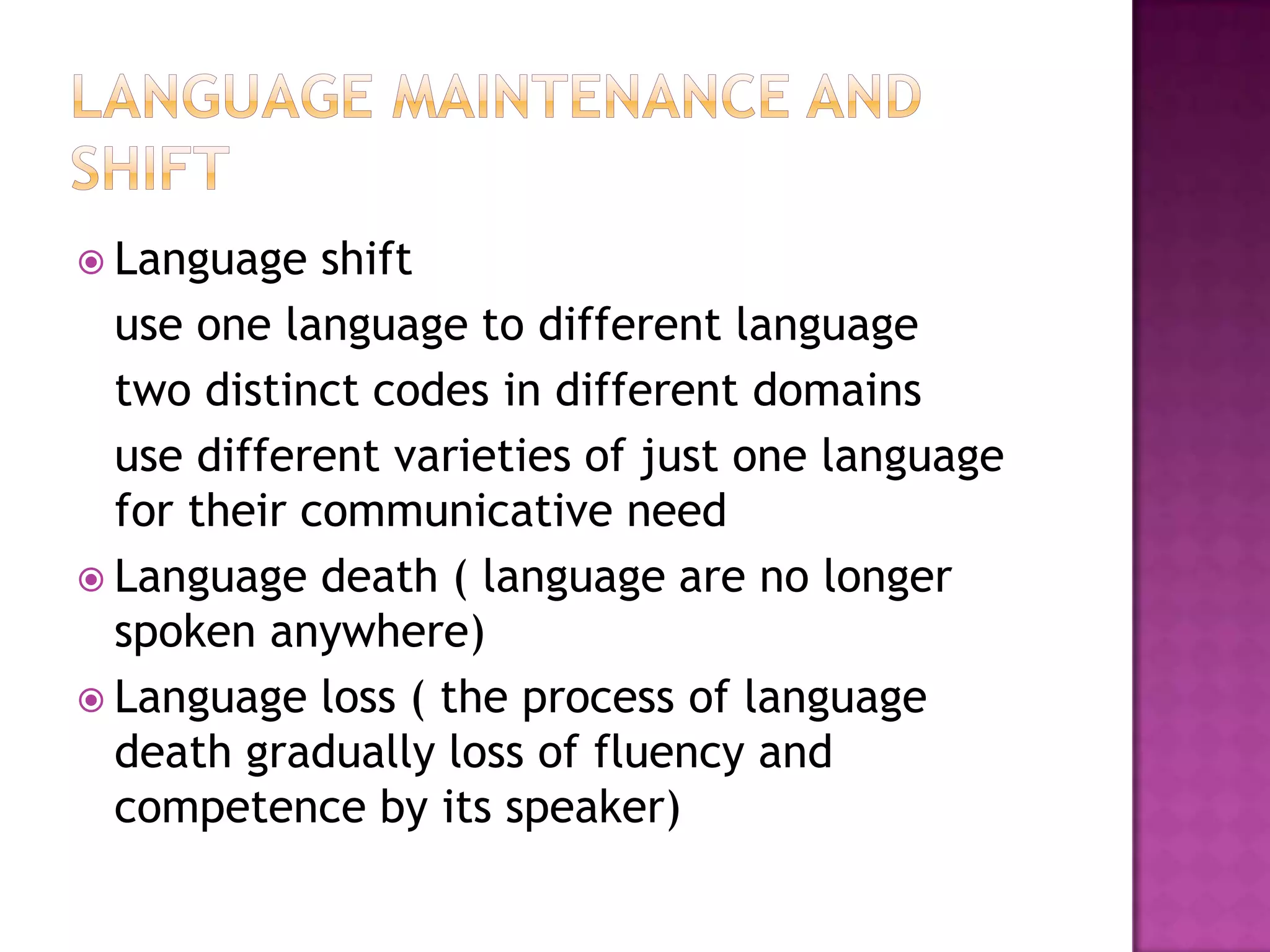  Language shift
use one language to different language
two distinct codes in different domains
use different varieties of just one language
for their communicative need
 Language death ( language are no longer
spoken anywhere)
 Language loss ( the process of language
death gradually loss of fluency and
competence by its speaker)
 