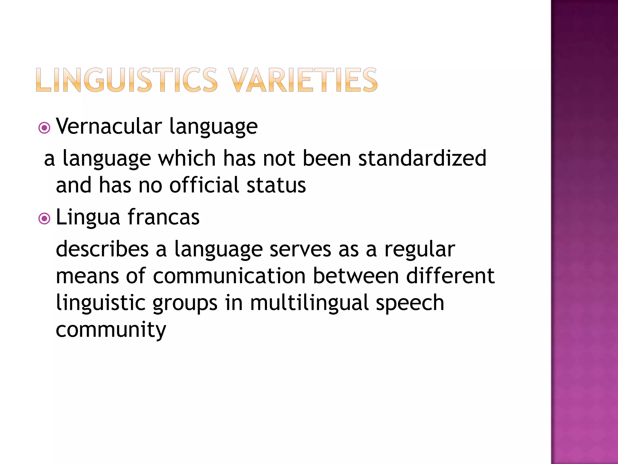  Vernacular language
a language which has not been standardized
and has no official status
 Lingua francas
describes a language serves as a regular
means of communication between different
linguistic groups in multilingual speech
community
 