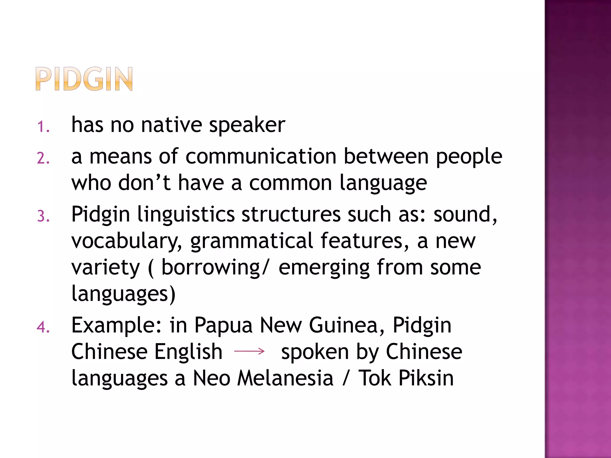 1. has no native speaker
2. a means of communication between people
who don’t have a common language
3. Pidgin linguistics structures such as: sound,
vocabulary, grammatical features, a new
variety ( borrowing/ emerging from some
languages)
4. Example: in Papua New Guinea, Pidgin
Chinese English spoken by Chinese
languages a Neo Melanesia / Tok Piksin
 