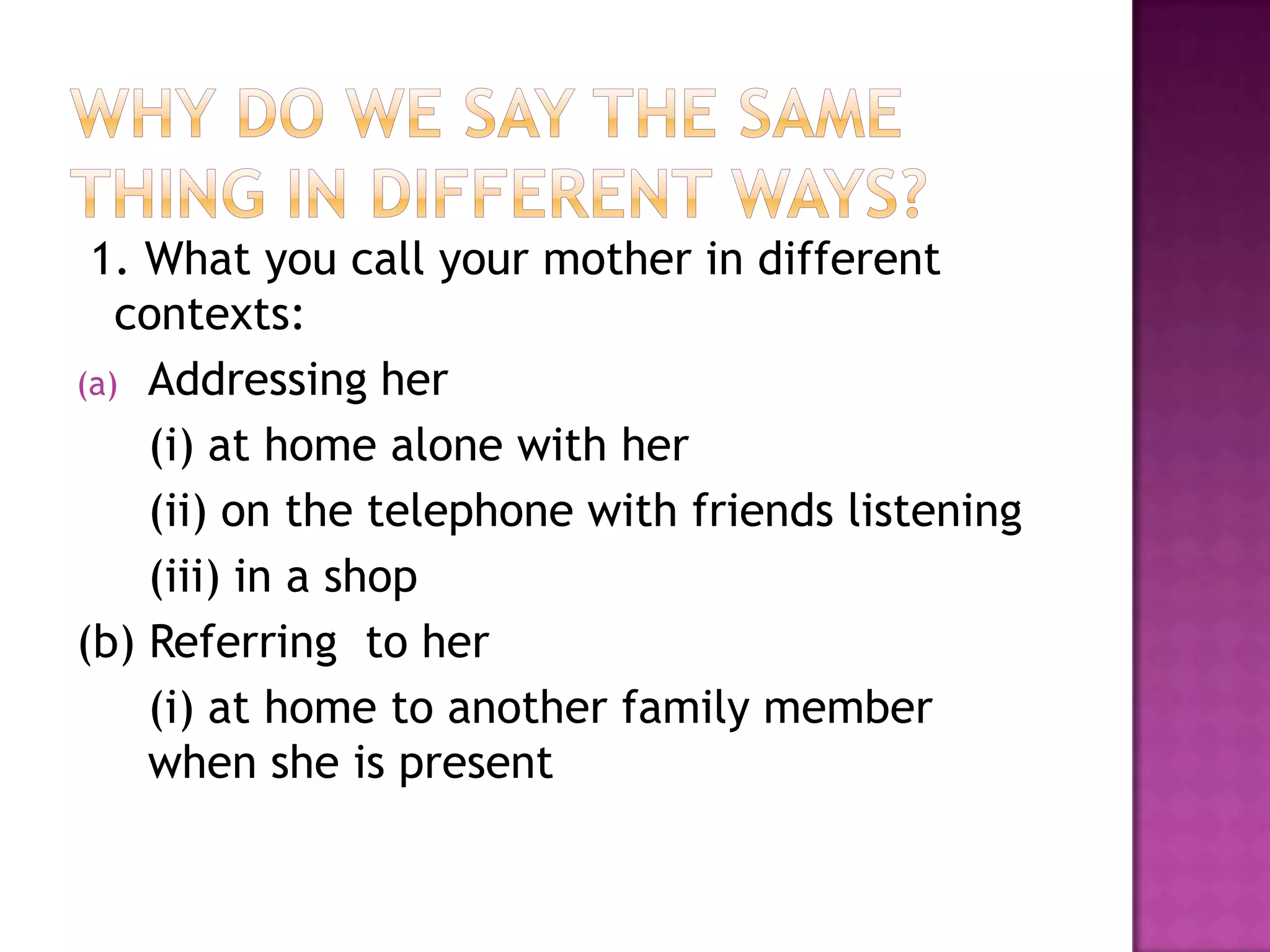 1. What you call your mother in different
contexts:
(a) Addressing her
(i) at home alone with her
(ii) on the telephone with friends listening
(iii) in a shop
(b) Referring to her
(i) at home to another family member
when she is present
 