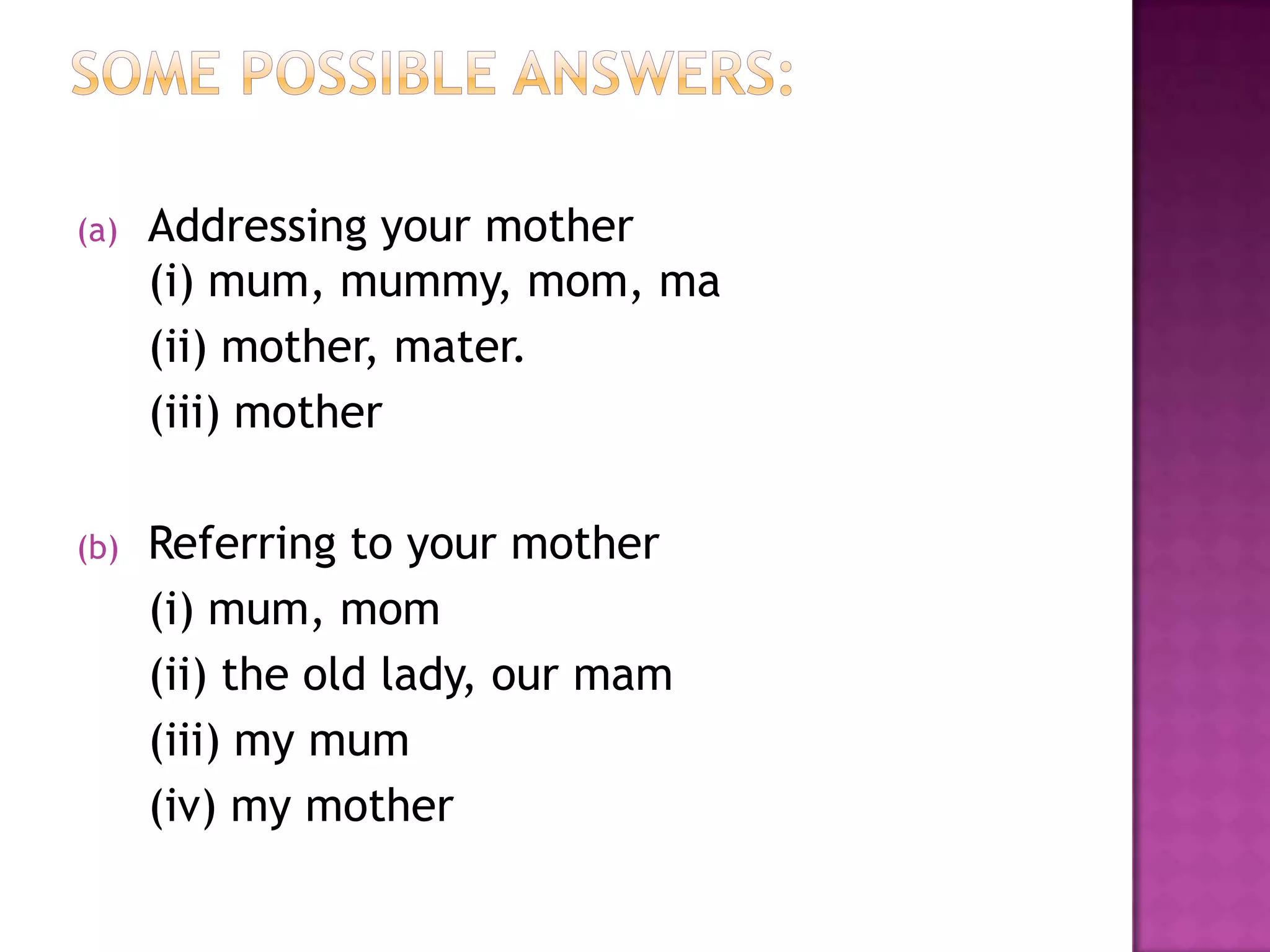 (a) Addressing your mother
(i) mum, mummy, mom, ma
(ii) mother, mater.
(iii) mother
(b) Referring to your mother
(i) mum, mom
(ii) the old lady, our mam
(iii) my mum
(iv) my mother
 