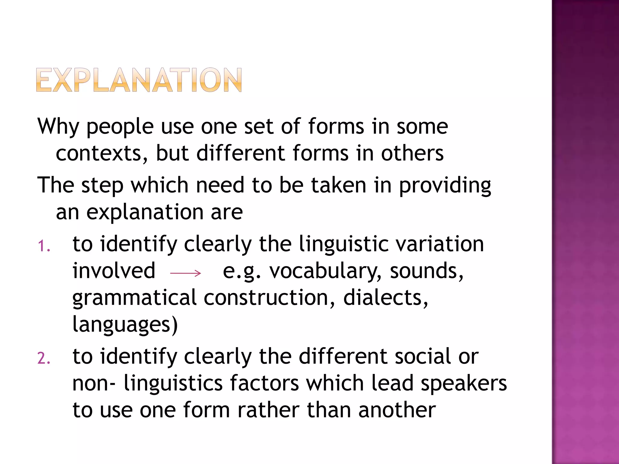 Why people use one set of forms in some
contexts, but different forms in others
The step which need to be taken in providing
an explanation are
1. to identify clearly the linguistic variation
involved e.g. vocabulary, sounds,
grammatical construction, dialects,
languages)
2. to identify clearly the different social or
non- linguistics factors which lead speakers
to use one form rather than another
 