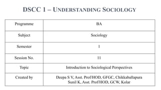 DSCC 1 – UNDERSTANDING SOCIOLOGY
Programme BA
Subject Sociology
Semester 1
Session No. 11
Topic Introduction to Sociological Perspectives
Created by Deepa S V, Asst. Prof/HOD, GFGC, Chikkaballapura
Sunil K, Asst. Prof/HOD, GCW, Kolar
 