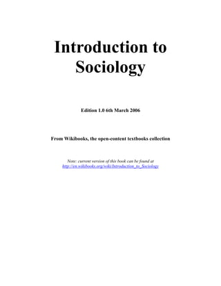 Introduction to
    Sociology

               Edition 1.0 6th March 2006




From Wikibooks, the open-content textbooks collection



        Note: current version of this book can be found at
     http://en.wikibooks.org/wiki/Introduction_to_Sociology
 