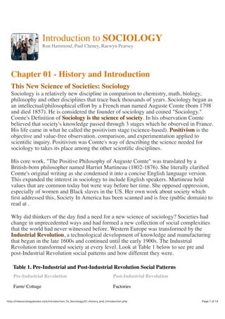 21/04/2016, 10:24 AMIntroduction To Sociology : 01 History and Introduction
Page 1 of 13http://freesociologybooks.com/Introduction_To_Sociology/01_History_and_Introduction.php
Introduction to SOCIOLOGY
Ron Hammond, Paul Cheney, Raewyn Pearsey
Chapter 01 - History and Introduction
This New Science of Societies: Sociology
Sociology is a relatively new discipline in comparison to chemistry, math, biology,
philosophy and other disciplines that trace back thousands of years. Sociology began as
an intellectual/philosophical effort by a French man named Auguste Comte (born 1798
and died 1857). He is considered the founder of sociology and coined "Sociology."
Comte's Deﬁnition of Sociology is the science of society. In his observation Comte
believed that society's knowledge passed through 3 stages which he observed in France.
His life came in what he called the positivism stage (science-based). Positivism is the
objective and value-free observation, comparison, and experimentation applied to
scientiﬁc inquiry. Positivism was Comte's way of describing the science needed for
sociology to takes its place among the other scientiﬁc disciplines.
His core work, "The Positive Philosophy of Auguste Comte" was translated by a
British-born philosopher named Harriet Martineau (1802-1876). She literally clariﬁed
Comte's original writing as she condensed it into a concise English language version.
This expanded the interest in sociology to include English speakers. Martineau held
values that are common today but were way before her time. She opposed oppression,
especially of women and Black slaves in the US. Her own work about society which
ﬁrst addressed this, Society In America has been scanned and is free (public domain) to
read at .
Why did thinkers of the day ﬁnd a need for a new science of sociology? Societies had
change in unprecedented ways and had formed a new collection of social complexities
that the world had never witnessed before. Western Europe was transformed by the
Industrial Revolution, a technological development of knowledge and manufacturing
that began in the late 1600s and continued until the early 1900s. The Industrial
Revolution transformed society at every level. Look at Table 1 below to see pre and
post-Industrial Revolution social patterns and how different they were.
Table 1. Pre-Industrial and Post-Industrial Revolution Social Patterns
Pre-Industrial Revolution Post-Industrial Revolution
Farm/ Cottage Factories
 