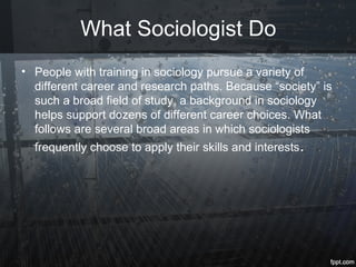 What Sociologist Do
• People with training in sociology pursue a variety of
different career and research paths. Because “society” is
such a broad field of study, a background in sociology
helps support dozens of different career choices. What
follows are several broad areas in which sociologists
frequently choose to apply their skills and interests.
 