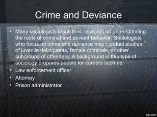 Crime and Deviance
• Many sociologists focus their research on understanding
the roots of criminal and deviant behavior. Sociologists
who focus on crime and deviance may conduct studies
of juvenile delinquents, female criminals, or other
subgroups of offenders. A background in this type of
sociology prepares people for careers such as:
• Law enforcement officer
• Attorney
• Prison administrator
 