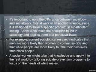 • It’s important to note the difference between sociology
and social work. Social work is an applied science, since
it is designed to solve a specific problem in a particular
setting. Social work takes the principles found in
sociology and applies them to a particular issue.
• For example, current sociological research indicates that
men are more likely than women to commit suicide and
that white people are more likely to take their own lives
than black people.
• A social worker might take that knowledge and apply it to
the real world by tailoring suicide-prevention programs to
focus on the needs of white males.
 