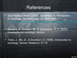 References
• SparkNotes Editors. (2006). SparkNote on Introduction
to Sociology. Retrieved May 26, 2016, from
http://www.sparknotes.com/sociology/introduction-to-sociology
• Giddens, A., Duneier, M., & Appelbaum, R. P. (2003).
Introduction to sociology. Norton.
• Tobin, J., Wu, D., & Davidson, D. (1965). Introduction to
sociology. Human Relations, 57-75.
 